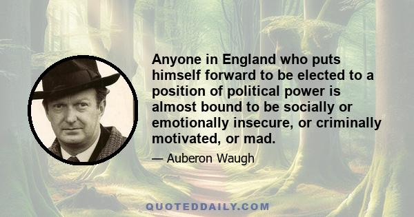 Anyone in England who puts himself forward to be elected to a position of political power is almost bound to be socially or emotionally insecure, or criminally motivated, or mad.