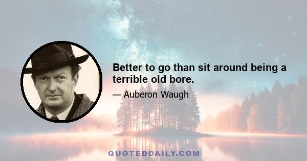 Better to go than sit around being a terrible old bore.