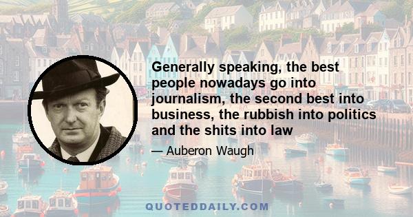 Generally speaking, the best people nowadays go into journalism, the second best into business, the rubbish into politics and the shits into law