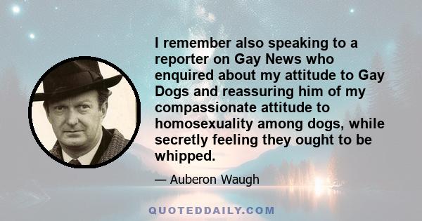 I remember also speaking to a reporter on Gay News who enquired about my attitude to Gay Dogs and reassuring him of my compassionate attitude to homosexuality among dogs, while secretly feeling they ought to be whipped.