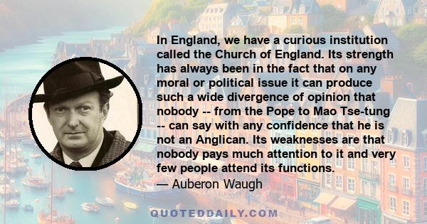 In England, we have a curious institution called the Church of England. Its strength has always been in the fact that on any moral or political issue it can produce such a wide divergence of opinion that nobody -- from