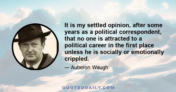 It is my settled opinion, after some years as a political correspondent, that no one is attracted to a political career in the first place unless he is socially or emotionally crippled.