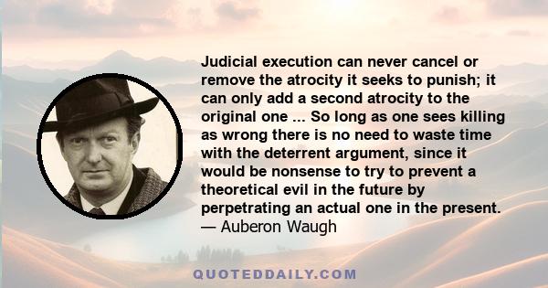 Judicial execution can never cancel or remove the atrocity it seeks to punish; it can only add a second atrocity to the original one ... So long as one sees killing as wrong there is no need to waste time with the