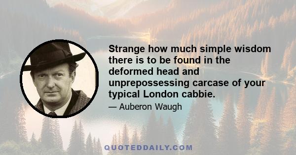 Strange how much simple wisdom there is to be found in the deformed head and unprepossessing carcase of your typical London cabbie.