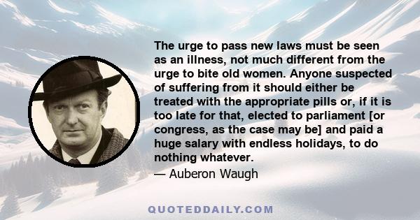 The urge to pass new laws must be seen as an illness, not much different from the urge to bite old women. Anyone suspected of suffering from it should either be treated with the appropriate pills or, if it is too late