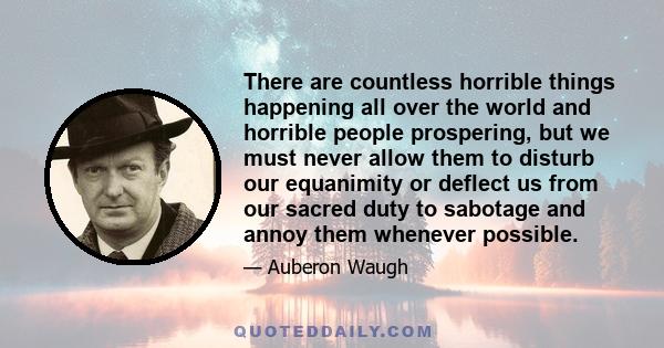 There are countless horrible things happening all over the world and horrible people prospering, but we must never allow them to disturb our equanimity or deflect us from our sacred duty to sabotage and annoy them