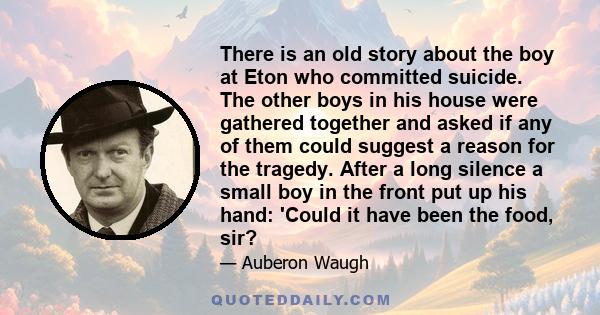 There is an old story about the boy at Eton who committed suicide. The other boys in his house were gathered together and asked if any of them could suggest a reason for the tragedy. After a long silence a small boy in