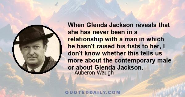 When Glenda Jackson reveals that she has never been in a relationship with a man in which he hasn't raised his fists to her, I don't know whether this tells us more about the contemporary male or about Glenda Jackson.