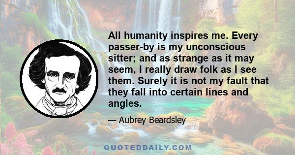 All humanity inspires me. Every passer-by is my unconscious sitter; and as strange as it may seem, I really draw folk as I see them. Surely it is not my fault that they fall into certain lines and angles.