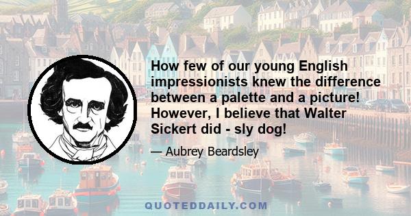 How few of our young English impressionists knew the difference between a palette and a picture! However, I believe that Walter Sickert did - sly dog!