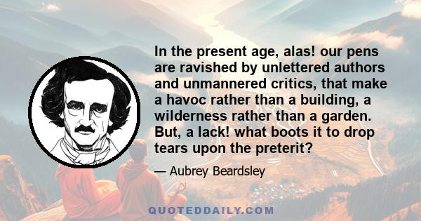 In the present age, alas! our pens are ravished by unlettered authors and unmannered critics, that make a havoc rather than a building, a wilderness rather than a garden. But, a lack! what boots it to drop tears upon