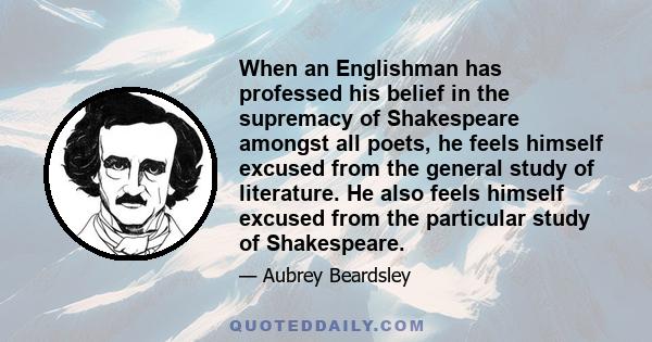 When an Englishman has professed his belief in the supremacy of Shakespeare amongst all poets, he feels himself excused from the general study of literature. He also feels himself excused from the particular study of