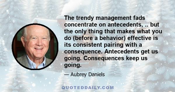 The trendy management fads concentrate on antecedents, .. but the only thing that makes what you do (before a behavior) effective is its consistent pairing with a consequence. Antecedents get us going. Consequences keep 