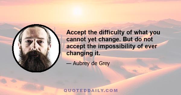 Accept the difficulty of what you cannot yet change. But do not accept the impossibility of ever changing it.