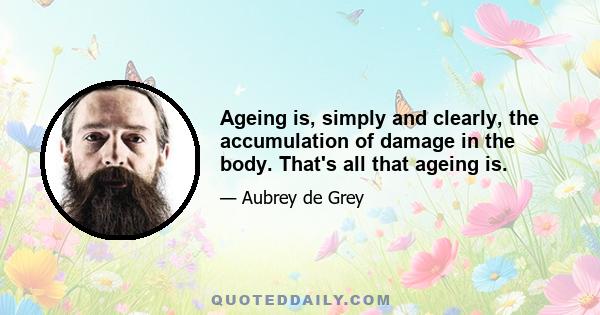 Ageing is, simply and clearly, the accumulation of damage in the body. That's all that ageing is.