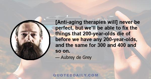 [Anti-aging therapies will] never be perfect, but we'll be able to fix the things that 200-year-olds die of before we have any 200-year-olds, and the same for 300 and 400 and so on.