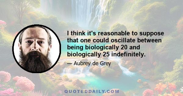 I think it's reasonable to suppose that one could oscillate between being biologically 20 and biologically 25 indefinitely.