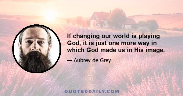 If changing our world is playing God, it is just one more way in which God made us in His image.