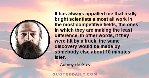 It has always appalled me that really bright scientists almost all work in the most competitive fields, the ones in which they are making the least difference. In other words, if they were hit by a truck, the same