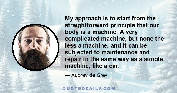 My approach is to start from the straightforward principle that our body is a machine. A very complicated machine, but none the less a machine, and it can be subjected to maintenance and repair in the same way as a