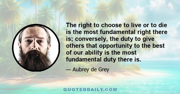 The right to choose to live or to die is the most fundamental right there is; conversely, the duty to give others that opportunity to the best of our ability is the most fundamental duty there is.