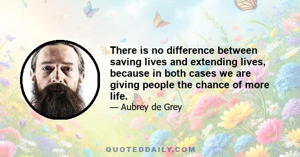 There is no difference between saving lives and extending lives, because in both cases we are giving people the chance of more life.