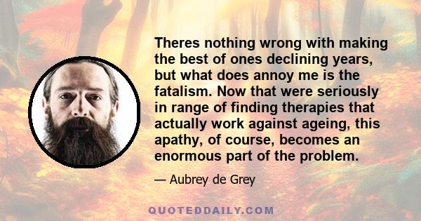 Theres nothing wrong with making the best of ones declining years, but what does annoy me is the fatalism. Now that were seriously in range of finding therapies that actually work against ageing, this apathy, of course, 