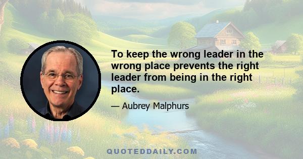 To keep the wrong leader in the wrong place prevents the right leader from being in the right place.