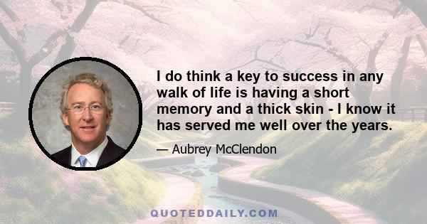 I do think a key to success in any walk of life is having a short memory and a thick skin - I know it has served me well over the years.