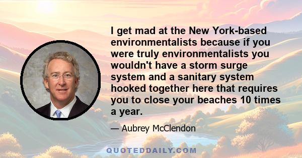 I get mad at the New York-based environmentalists because if you were truly environmentalists you wouldn't have a storm surge system and a sanitary system hooked together here that requires you to close your beaches 10