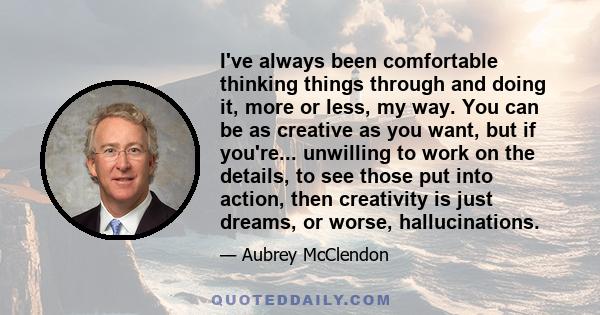 I've always been comfortable thinking things through and doing it, more or less, my way. You can be as creative as you want, but if you're... unwilling to work on the details, to see those put into action, then