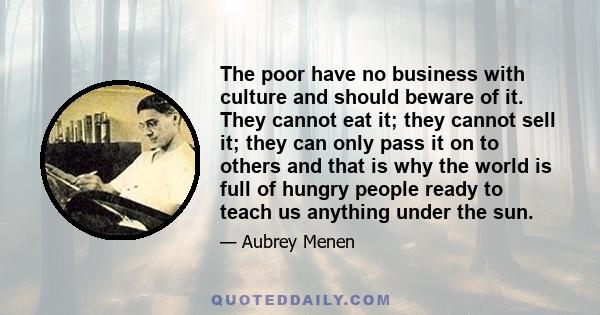 The poor have no business with culture and should beware of it. They cannot eat it; they cannot sell it; they can only pass it on to others and that is why the world is full of hungry people ready to teach us anything