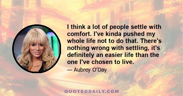 I think a lot of people settle with comfort. I've kinda pushed my whole life not to do that. There's nothing wrong with settling, it's definitely an easier life than the one I've chosen to live.