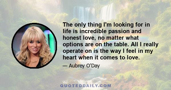 The only thing I'm looking for in life is incredible passion and honest love, no matter what options are on the table. All I really operate on is the way I feel in my heart when it comes to love.