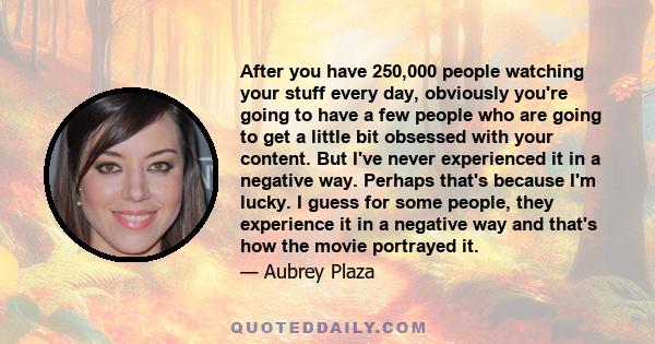 After you have 250,000 people watching your stuff every day, obviously you're going to have a few people who are going to get a little bit obsessed with your content. But I've never experienced it in a negative way.