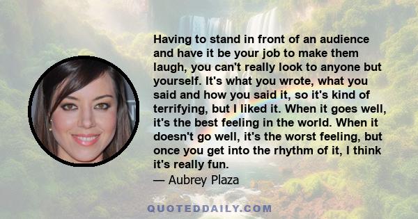 Having to stand in front of an audience and have it be your job to make them laugh, you can't really look to anyone but yourself. It's what you wrote, what you said and how you said it, so it's kind of terrifying, but I 