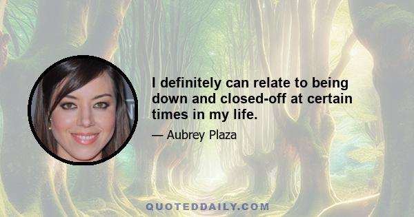 I definitely can relate to being down and closed-off at certain times in my life.