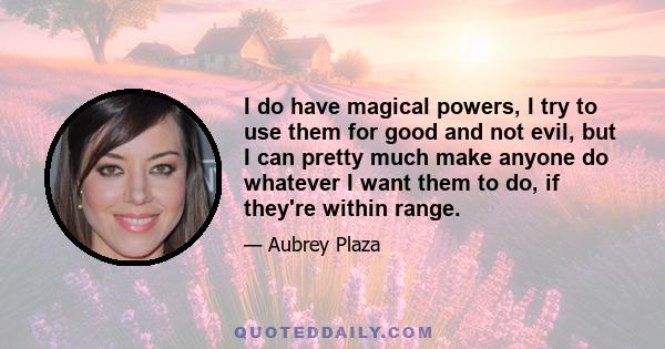 I do have magical powers, I try to use them for good and not evil, but I can pretty much make anyone do whatever I want them to do, if they're within range.