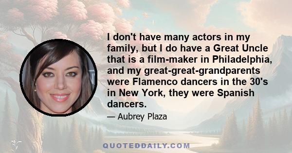 I don't have many actors in my family, but I do have a Great Uncle that is a film-maker in Philadelphia, and my great-great-grandparents were Flamenco dancers in the 30's in New York, they were Spanish dancers.