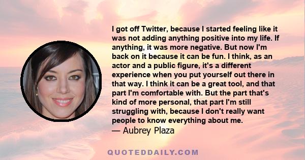 I got off Twitter, because I started feeling like it was not adding anything positive into my life. If anything, it was more negative. But now I'm back on it because it can be fun. I think, as an actor and a public