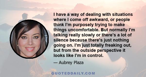 I have a way of dealing with situations where I come off awkward, or people think I’m purposely trying to make things uncomfortable. But normally I’m talking really slowly or there’s a lot of silence because there’s