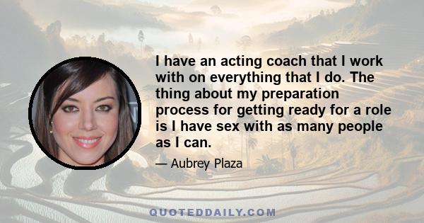 I have an acting coach that I work with on everything that I do. The thing about my preparation process for getting ready for a role is I have sex with as many people as I can.