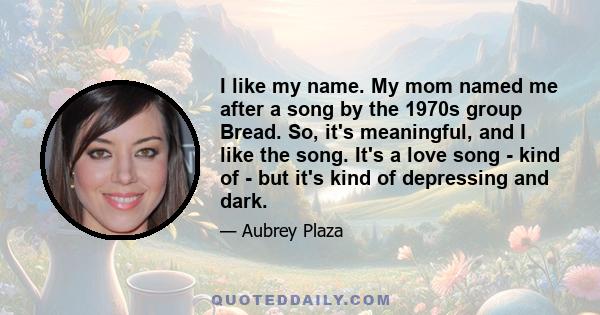 I like my name. My mom named me after a song by the 1970s group Bread. So, it's meaningful, and I like the song. It's a love song - kind of - but it's kind of depressing and dark.