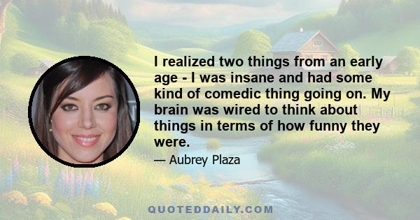 I realized two things from an early age - I was insane and had some kind of comedic thing going on. My brain was wired to think about things in terms of how funny they were.