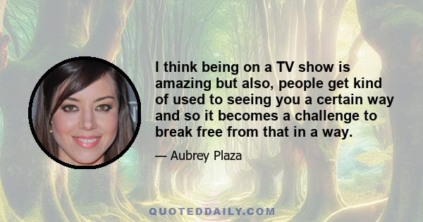 I think being on a TV show is amazing but also, people get kind of used to seeing you a certain way and so it becomes a challenge to break free from that in a way.