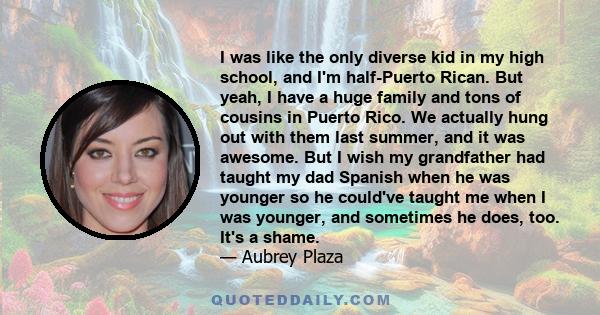 I was like the only diverse kid in my high school, and I'm half-Puerto Rican. But yeah, I have a huge family and tons of cousins in Puerto Rico. We actually hung out with them last summer, and it was awesome. But I wish 