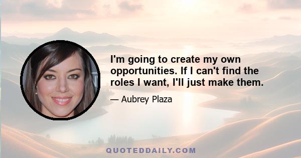 I'm going to create my own opportunities. If I can't find the roles I want, I'll just make them.