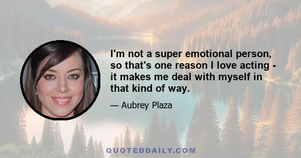 I'm not a super emotional person, so that's one reason I love acting - it makes me deal with myself in that kind of way.