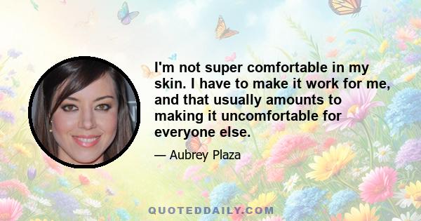 I'm not super comfortable in my skin. I have to make it work for me, and that usually amounts to making it uncomfortable for everyone else.