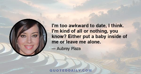 I'm too awkward to date, I think. I'm kind of all or nothing, you know? Either put a baby inside of me or leave me alone.